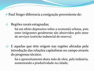  Paul Singer diferencia a emigração proveniente de:
1) Regiões rurais estagnadas;
há um efeito depressivo sobre a economia urbana, pois
estes imigrantes geralmente são absorvidos pelo setor
de serviços (exército industrial de reserva).
2) E aquelas que têm origem nas regiões afetadas pela
introdução das relações capitalistas no campo através
do progresso técnico.
há o aproveitamento desta mão de obra, pela indústria,
aumentando a produtividade na cidade;
 