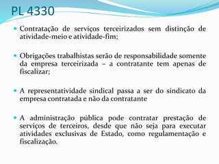 PL 4330
 Contratação de serviços terceirizados sem distinção de
atividade-meio e atividade-fim;
 Obrigações trabalhistas serão de responsabilidade somente
da empresa terceirizada – a contratante tem apenas de
fiscalizar;
 A representatividade sindical passa a ser do sindicato da
empresa contratada e não da contratante
 A administração pública pode contratar prestação de
serviços de terceiros, desde que não seja para executar
atividades exclusivas de Estado, como regulamentação e
fiscalização.
 