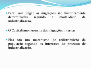  Para Paul Singer, as migrações são historicamente
determinadas segundo a modalidade da
industrialização.
 O Capitalismo necessita das migrações internas
 Elas são um mecanismo de redistribuição da
população segundo os interesses do processo de
industrialização.
 