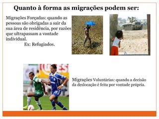 Quanto à forma as migrações podem ser:
Migrações Voluntárias: quando a decisão
da deslocação é feita por vontade própria.
Migrações Forçadas: quando as
pessoas são obrigadas a sair da
sua área de residência, por razões
que ultrapassam a vontade
individual.
Ex: Refugiados.
 