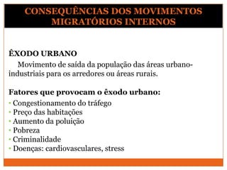 ÊXODO URBANO
Movimento de saída da população das áreas urbano-
industriais para os arredores ou áreas rurais.
Fatores que provocam o êxodo urbano:
• Congestionamento do tráfego
• Preço das habitações
• Aumento da poluição
• Pobreza
• Criminalidade
• Doenças: cardiovasculares, stress
CONSEQUÊNCIAS DOS MOVIMENTOS
MIGRATÓRIOS INTERNOS
 