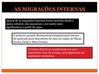 AS MIGRAÇÕES INTERNAS
Apesar de as migrações internas terem ocorrido desde a
época colonial, elas passaram a ser muito mais
significativas a partir de 1930.
O Centro-Sul foi se constituindo em uma
importante área de atração, principalmente da
população nordestina.
O primeiro grande deslocamento populacional interno
foi motivado pela descoberta de ouro na região de Minas
Gerais, Goiás e Mato Grosso.
 