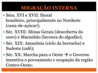 MIGRAÇÃO INTERNA
 Sécs. XVI e XVII: litoral
brasileiro, principalmente no Nordeste
(cana-de-açúcar);
 Séc. XVIII: Minas Gerais (descoberta do
ouro) e Maranhão (lavoura do algodão);
 Séc. XIX: Amazônia (ciclo da borracha) e
Sudeste (café);
 Séc. XX: Marcha para o Oeste  o Governo
incentiva o povoamento e ocupação da região
Centro-Oeste;
 