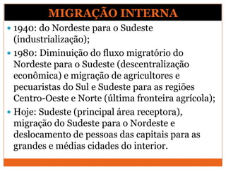 MIGRAÇÃO INTERNA
 1940: do Nordeste para o Sudeste
(industrialização);
 1980: Diminuição do fluxo migratório do
Nordeste para o Sudeste (descentralização
econômica) e migração de agricultores e
pecuaristas do Sul e Sudeste para as regiões
Centro-Oeste e Norte (última fronteira agrícola);
 Hoje: Sudeste (principal área receptora),
migração do Sudeste para o Nordeste e
deslocamento de pessoas das capitais para as
grandes e médias cidades do interior.
 