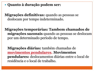  Quanto à duração podem ser:
Migrações definitivas: quando as pessoas se
deslocam por tempo indeterminado.
Migrações temporárias: Tambem chamados de
migrações sazonais quando as pessoas se deslocam
por um determinado período de tempo.
Migrações diárias: também chamadas de
movimentos pendulares. Movimentos
pendulares: deslocamentos diárias entre o local de
residência e o local de trabalho.
 
