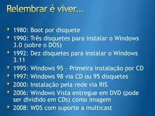Relembrar é viver…1980: Boot por disquete1990: Três disquetes para instalar o Windows 3.0 (sobre o DOS)1992: Dez disquetes para instalar o Windows 3.111995: Windows 95 – Primeira instalação por CD1997: Windows 98 via CD ou 95 disquetes2000: Instalação pela rede via RIS2006: Windows Vista entregue em DVD (pode ser dividido em CDs) como imagem2008: WDS com suporte a multicast