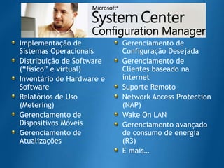 Implementação de SistemasOperacionaisDistribuição de Software (“físico” e virtual)Inventário de Hardware e SoftwareRelatórios de Uso (Metering)Gerenciamento de DispositivosMóveisGerenciamento de AtualizaçõesGerenciamento de ConfiguraçãoDesejadaGerenciamento de Clientesbaseadona internetSuporteRemotoNetwork Access Protection (NAP)Wake On LANGerenciamentoavançado de consumo de energia (R3)E mais…