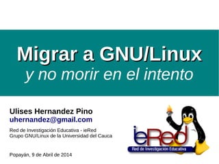 Migrar a GNU/LinuxMigrar a GNU/Linux
y no morir en el intento
Ulises Hernandez Pino
uhernandez@gmail.com
Red de Investigación Educativa - ieRed
Grupo GNU/Linux de la Universidad del Cauca
Popayán, 9 de Abril de 2014
 