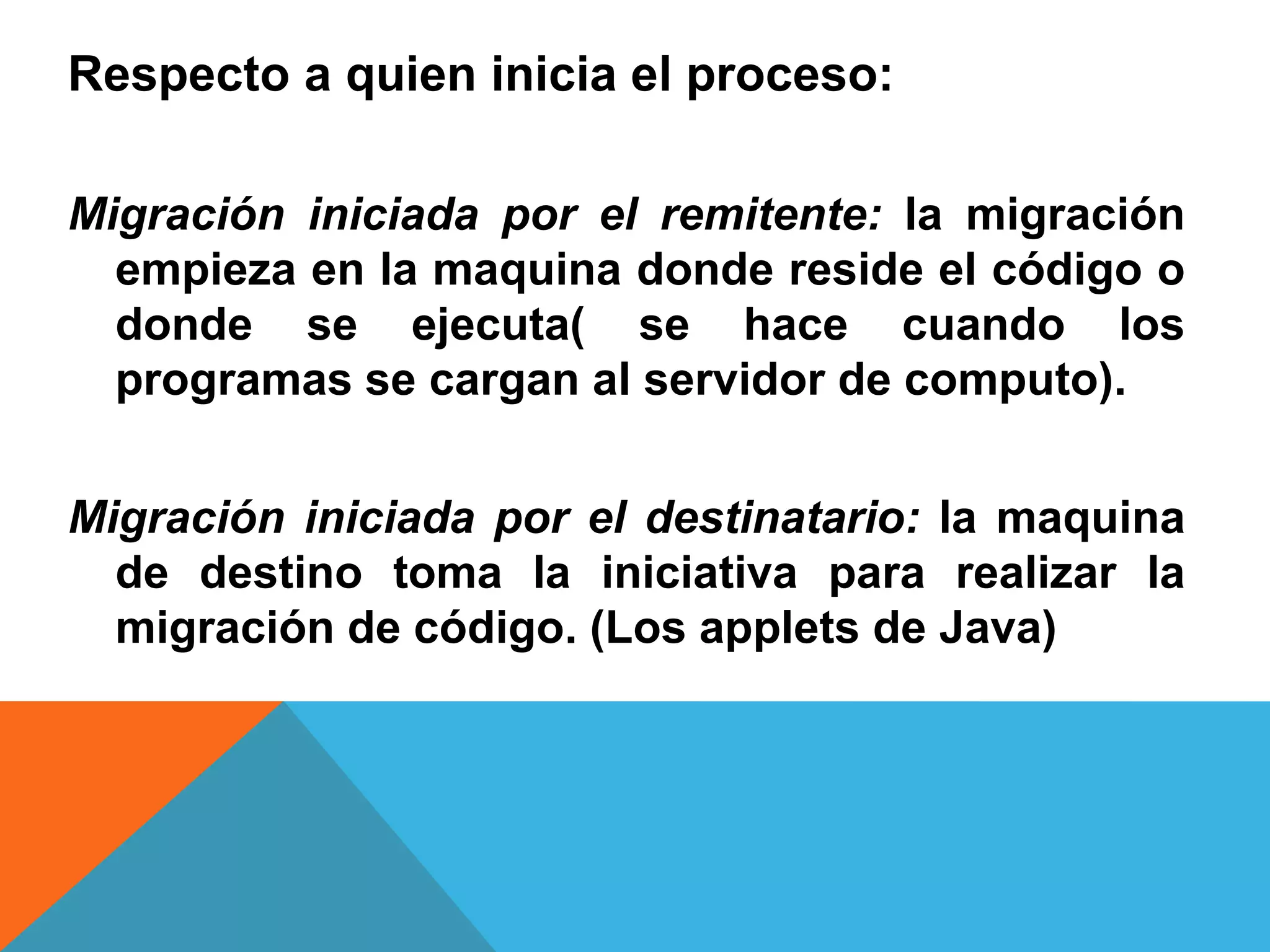 Respecto a quien inicia el proceso:
Migración iniciada por el remitente: la migración
empieza en la maquina donde reside el código o
donde se ejecuta( se hace cuando los
programas se cargan al servidor de computo).
Migración iniciada por el destinatario: la maquina
de destino toma la iniciativa para realizar la
migración de código. (Los applets de Java)
 