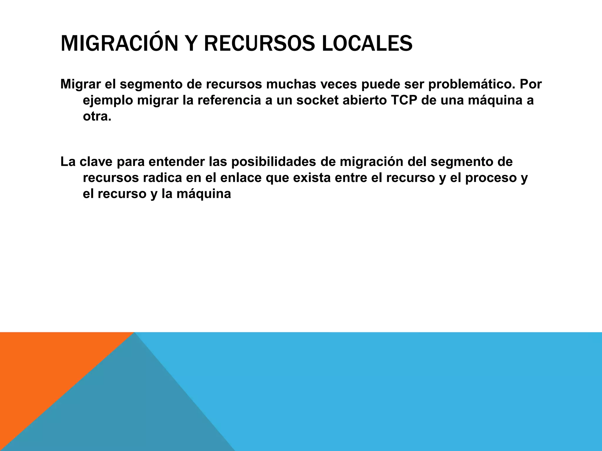 MIGRACIÓN Y RECURSOS LOCALES
Migrar el segmento de recursos muchas veces puede ser problemático. Por
ejemplo migrar la referencia a un socket abierto TCP de una máquina a
otra.
La clave para entender las posibilidades de migración del segmento de
recursos radica en el enlace que exista entre el recurso y el proceso y
el recurso y la máquina
 