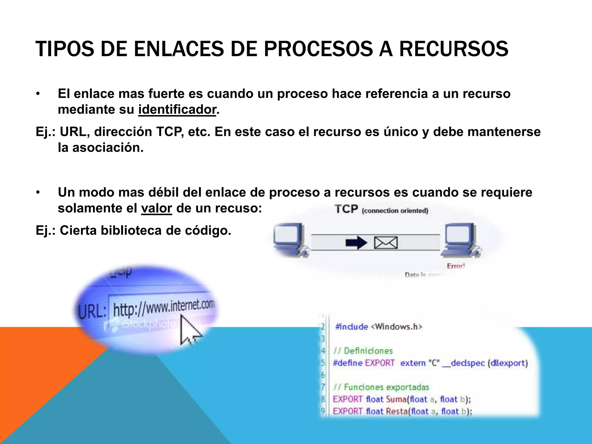 TIPOS DE ENLACES DE PROCESOS A RECURSOS
• El enlace mas fuerte es cuando un proceso hace referencia a un recurso
mediante su identificador.
Ej.: URL, dirección TCP, etc. En este caso el recurso es único y debe mantenerse
la asociación.
• Un modo mas débil del enlace de proceso a recursos es cuando se requiere
solamente el valor de un recuso:
Ej.: Cierta biblioteca de código.
 