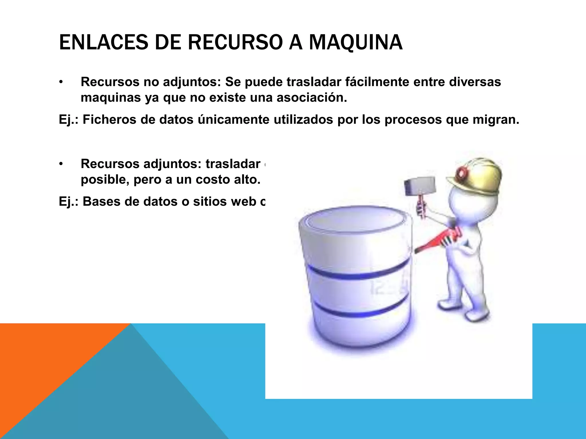 ENLACES DE RECURSO A MAQUINA
• Recursos no adjuntos: Se puede trasladar fácilmente entre diversas
maquinas ya que no existe una asociación.
Ej.: Ficheros de datos únicamente utilizados por los procesos que migran.
• Recursos adjuntos: trasladar o copiar un recurso adjunto puede ser
posible, pero a un costo alto.
Ej.: Bases de datos o sitios web completos.
 