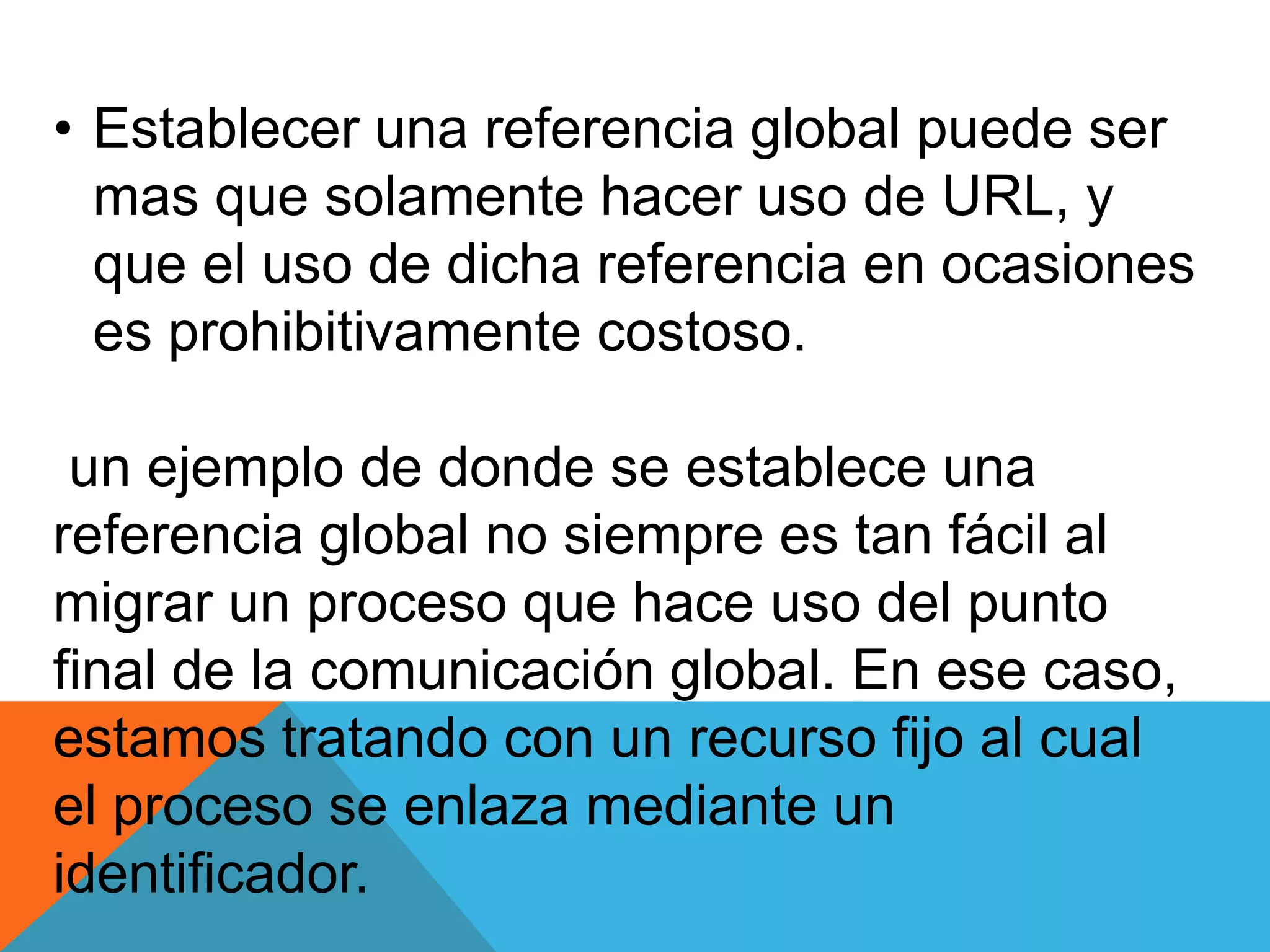 • Establecer una referencia global puede ser
mas que solamente hacer uso de URL, y
que el uso de dicha referencia en ocasiones
es prohibitivamente costoso.
un ejemplo de donde se establece una
referencia global no siempre es tan fácil al
migrar un proceso que hace uso del punto
final de la comunicación global. En ese caso,
estamos tratando con un recurso fijo al cual
el proceso se enlaza mediante un
identificador.
 
