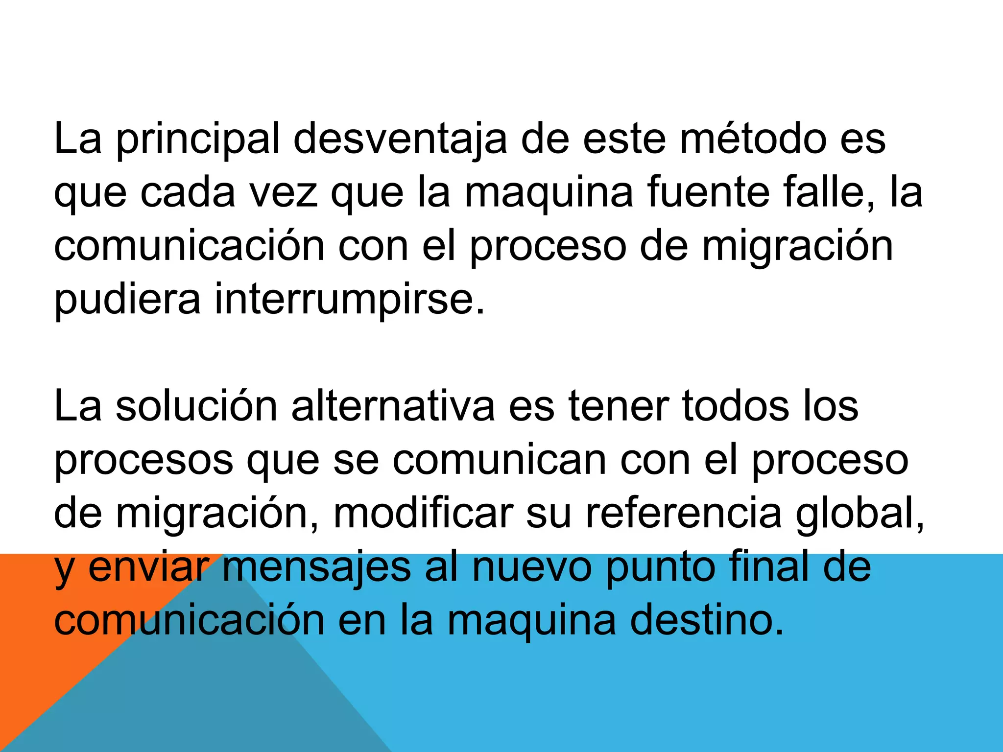 La principal desventaja de este método es
que cada vez que la maquina fuente falle, la
comunicación con el proceso de migración
pudiera interrumpirse.
La solución alternativa es tener todos los
procesos que se comunican con el proceso
de migración, modificar su referencia global,
y enviar mensajes al nuevo punto final de
comunicación en la maquina destino.
 
