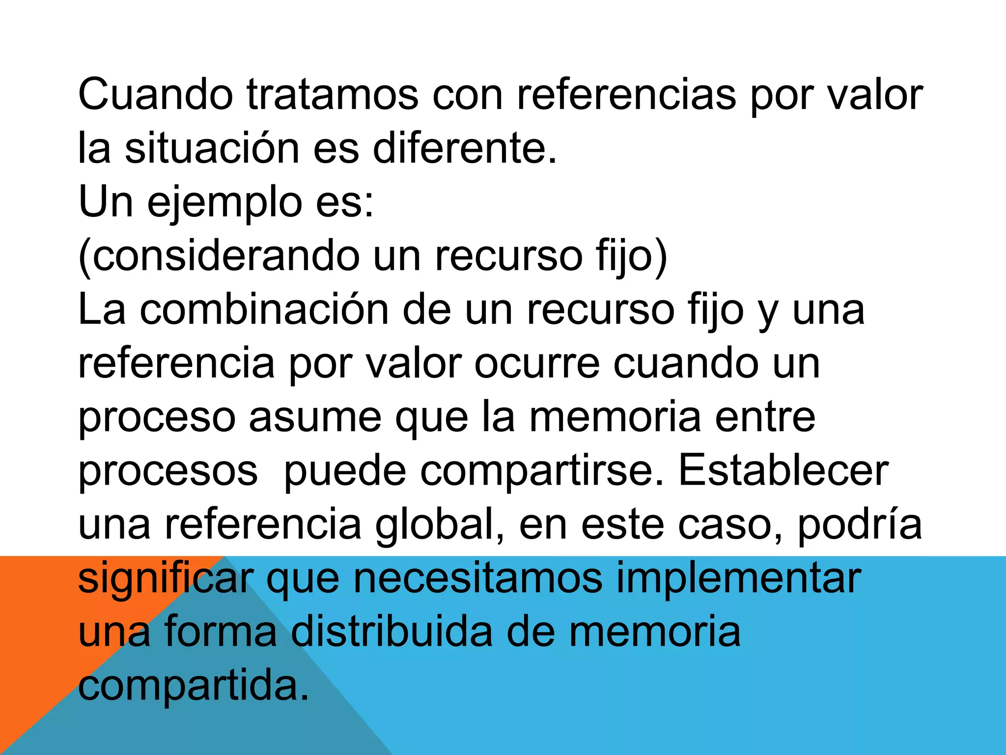 Cuando tratamos con referencias por valor
la situación es diferente.
Un ejemplo es:
(considerando un recurso fijo)
La combinación de un recurso fijo y una
referencia por valor ocurre cuando un
proceso asume que la memoria entre
procesos puede compartirse. Establecer
una referencia global, en este caso, podría
significar que necesitamos implementar
una forma distribuida de memoria
compartida.
 