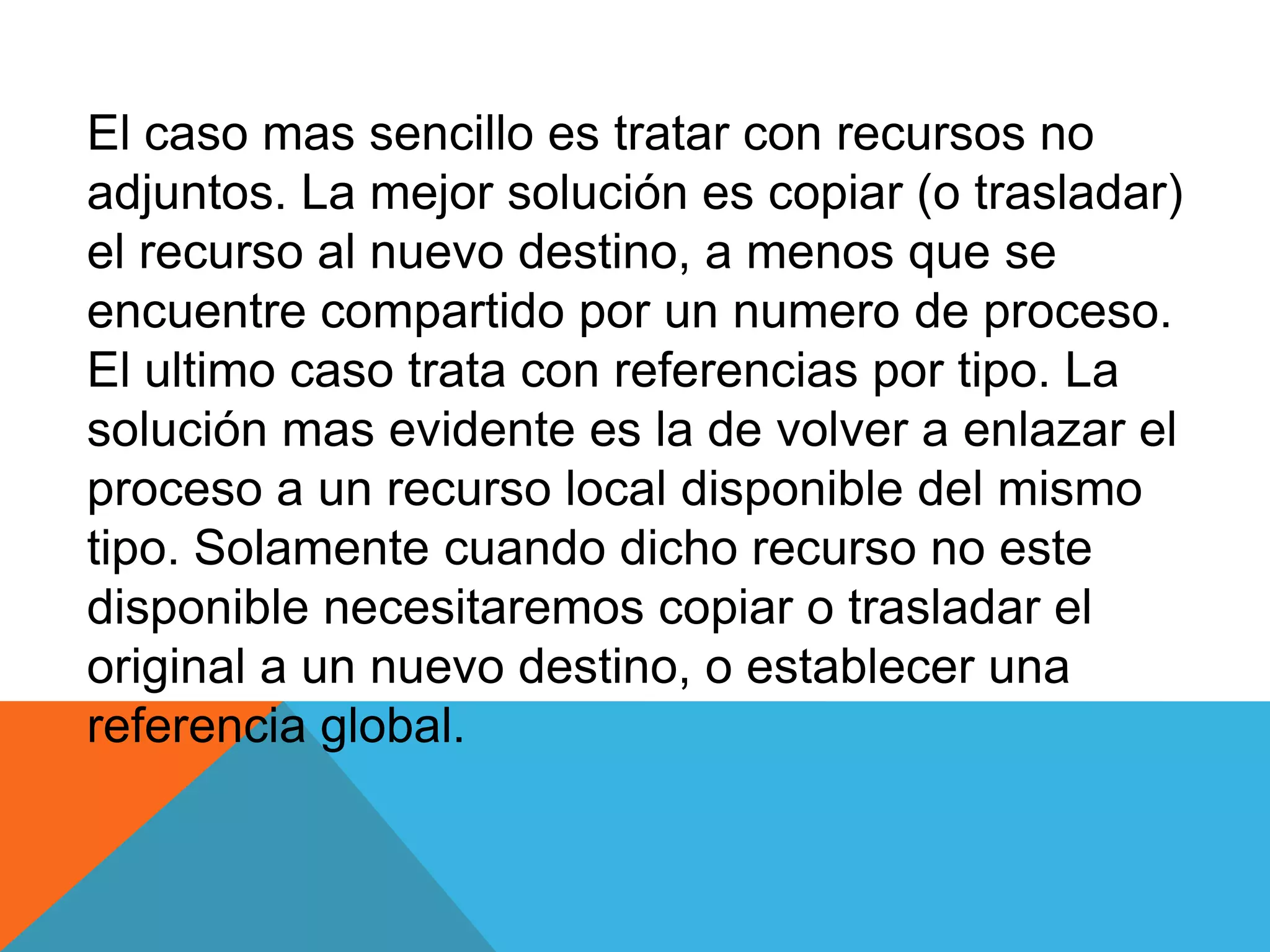 El caso mas sencillo es tratar con recursos no
adjuntos. La mejor solución es copiar (o trasladar)
el recurso al nuevo destino, a menos que se
encuentre compartido por un numero de proceso.
El ultimo caso trata con referencias por tipo. La
solución mas evidente es la de volver a enlazar el
proceso a un recurso local disponible del mismo
tipo. Solamente cuando dicho recurso no este
disponible necesitaremos copiar o trasladar el
original a un nuevo destino, o establecer una
referencia global.
 