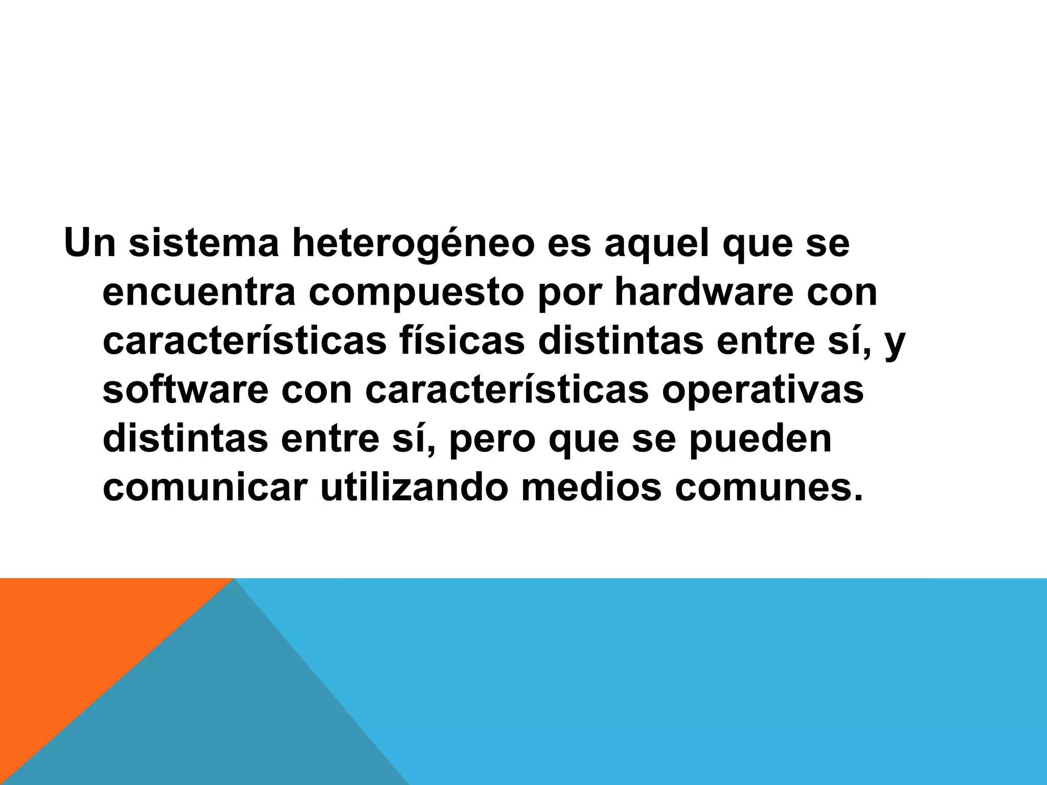 Un sistema heterogéneo es aquel que se
encuentra compuesto por hardware con
características físicas distintas entre sí, y
software con características operativas
distintas entre sí, pero que se pueden
comunicar utilizando medios comunes.
 