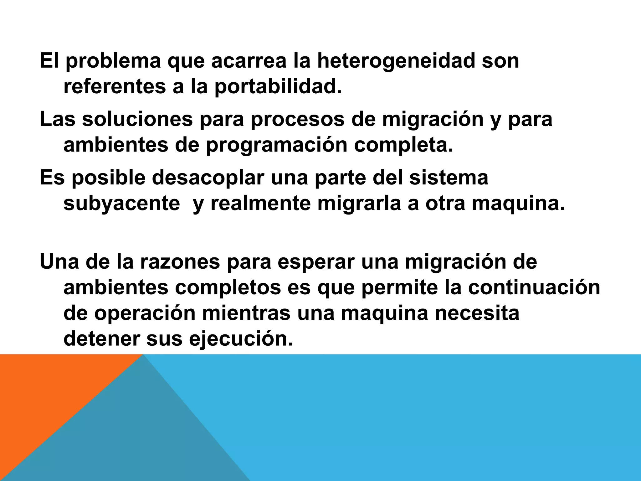 El problema que acarrea la heterogeneidad son
referentes a la portabilidad.
Las soluciones para procesos de migración y para
ambientes de programación completa.
Es posible desacoplar una parte del sistema
subyacente y realmente migrarla a otra maquina.
Una de la razones para esperar una migración de
ambientes completos es que permite la continuación
de operación mientras una maquina necesita
detener sus ejecución.
 