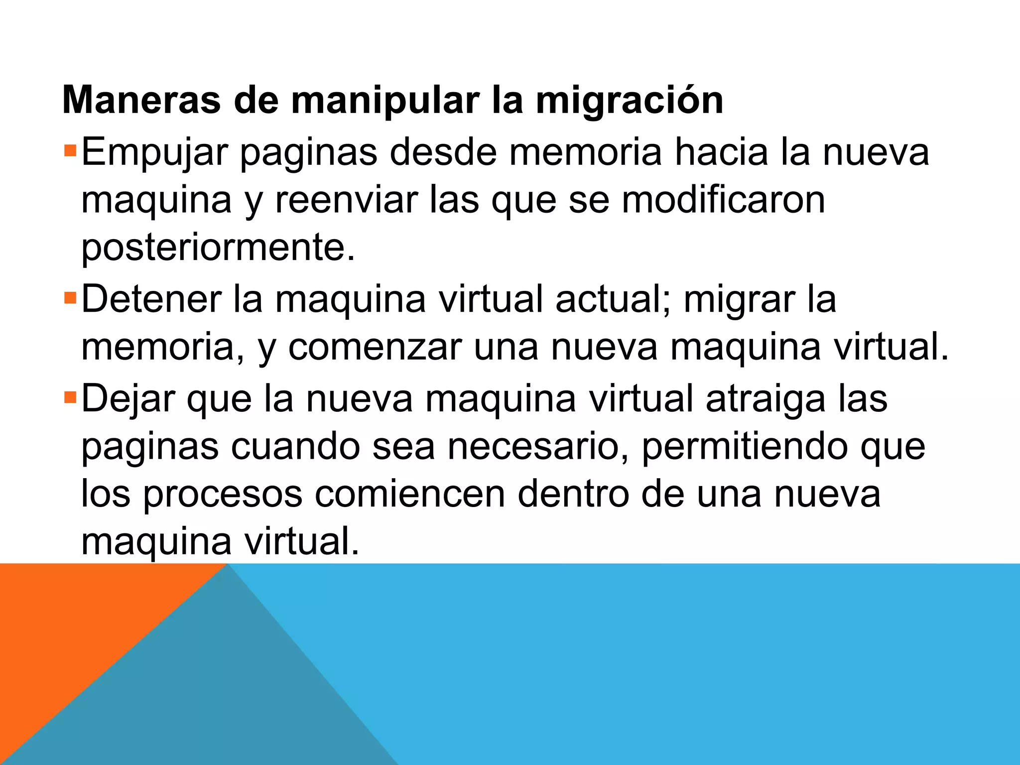 Maneras de manipular la migración
Empujar paginas desde memoria hacia la nueva
maquina y reenviar las que se modificaron
posteriormente.
Detener la maquina virtual actual; migrar la
memoria, y comenzar una nueva maquina virtual.
Dejar que la nueva maquina virtual atraiga las
paginas cuando sea necesario, permitiendo que
los procesos comiencen dentro de una nueva
maquina virtual.
 