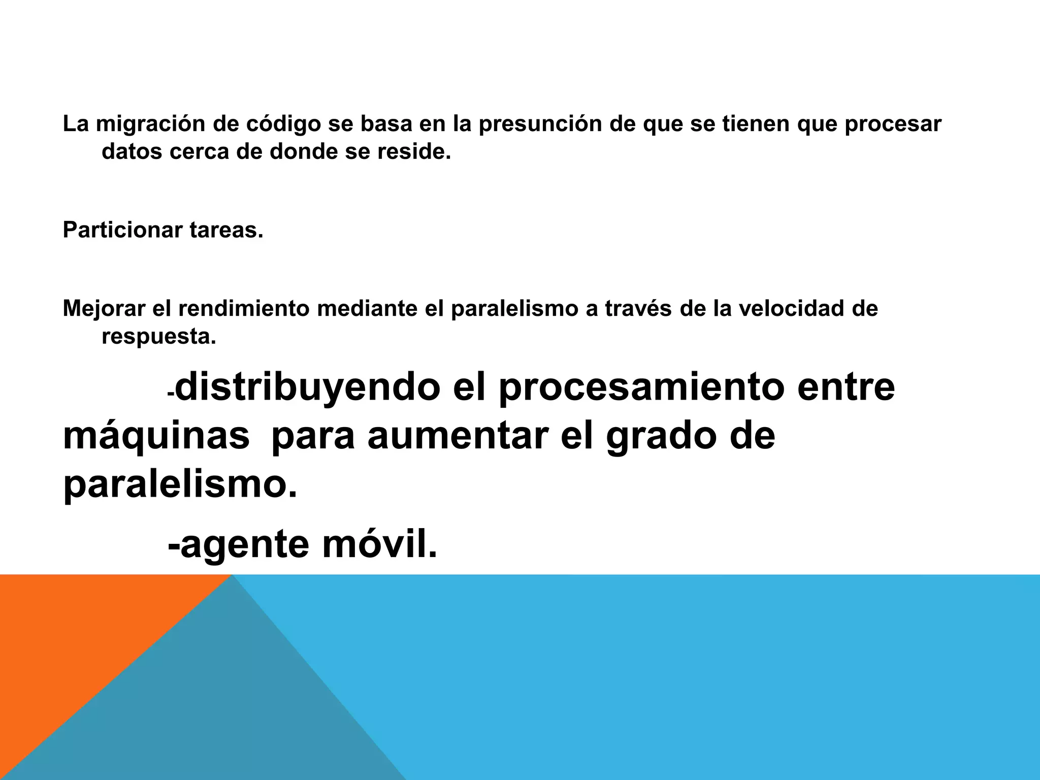La migración de código se basa en la presunción de que se tienen que procesar
datos cerca de donde se reside.
Particionar tareas.
Mejorar el rendimiento mediante el paralelismo a través de la velocidad de
respuesta.
-distribuyendo el procesamiento entre
máquinas para aumentar el grado de
paralelismo.
-agente móvil.
 