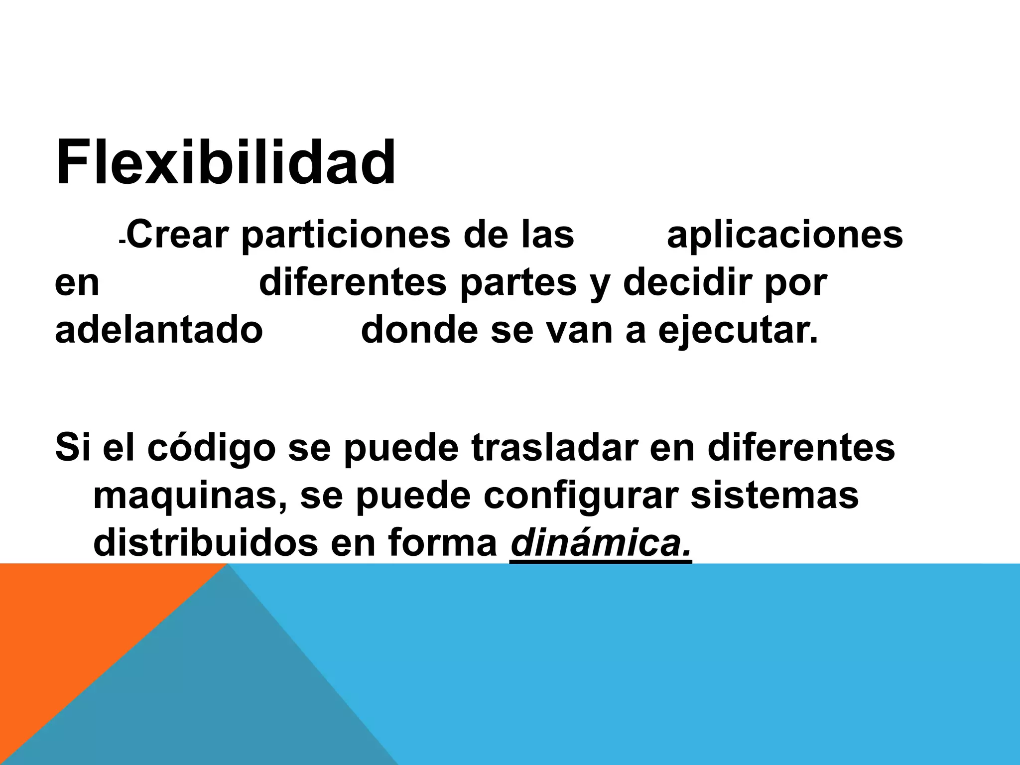 Flexibilidad
-Crear particiones de las aplicaciones
en diferentes partes y decidir por
adelantado donde se van a ejecutar.
Si el código se puede trasladar en diferentes
maquinas, se puede configurar sistemas
distribuidos en forma dinámica.
 