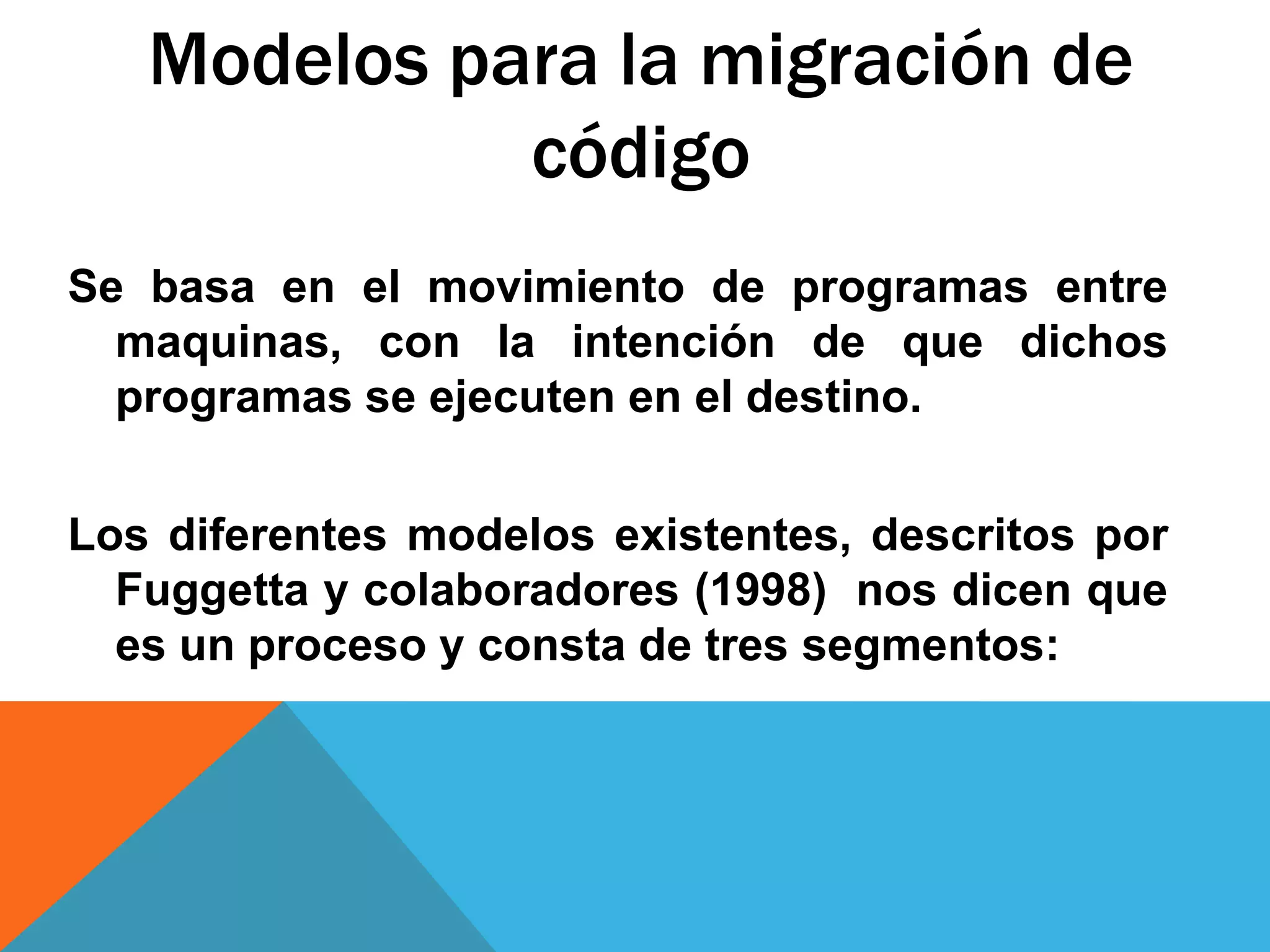 Modelos para la migración de
código
Se basa en el movimiento de programas entre
maquinas, con la intención de que dichos
programas se ejecuten en el destino.
Los diferentes modelos existentes, descritos por
Fuggetta y colaboradores (1998) nos dicen que
es un proceso y consta de tres segmentos:
 