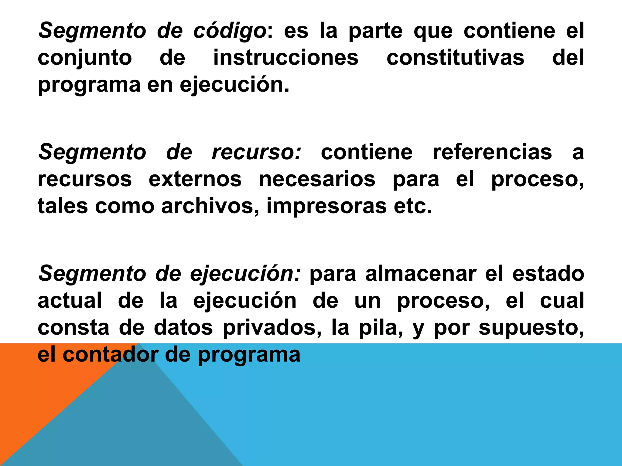 Segmento de código: es la parte que contiene el
conjunto de instrucciones constitutivas del
programa en ejecución.
Segmento de recurso: contiene referencias a
recursos externos necesarios para el proceso,
tales como archivos, impresoras etc.
Segmento de ejecución: para almacenar el estado
actual de la ejecución de un proceso, el cual
consta de datos privados, la pila, y por supuesto,
el contador de programa
 