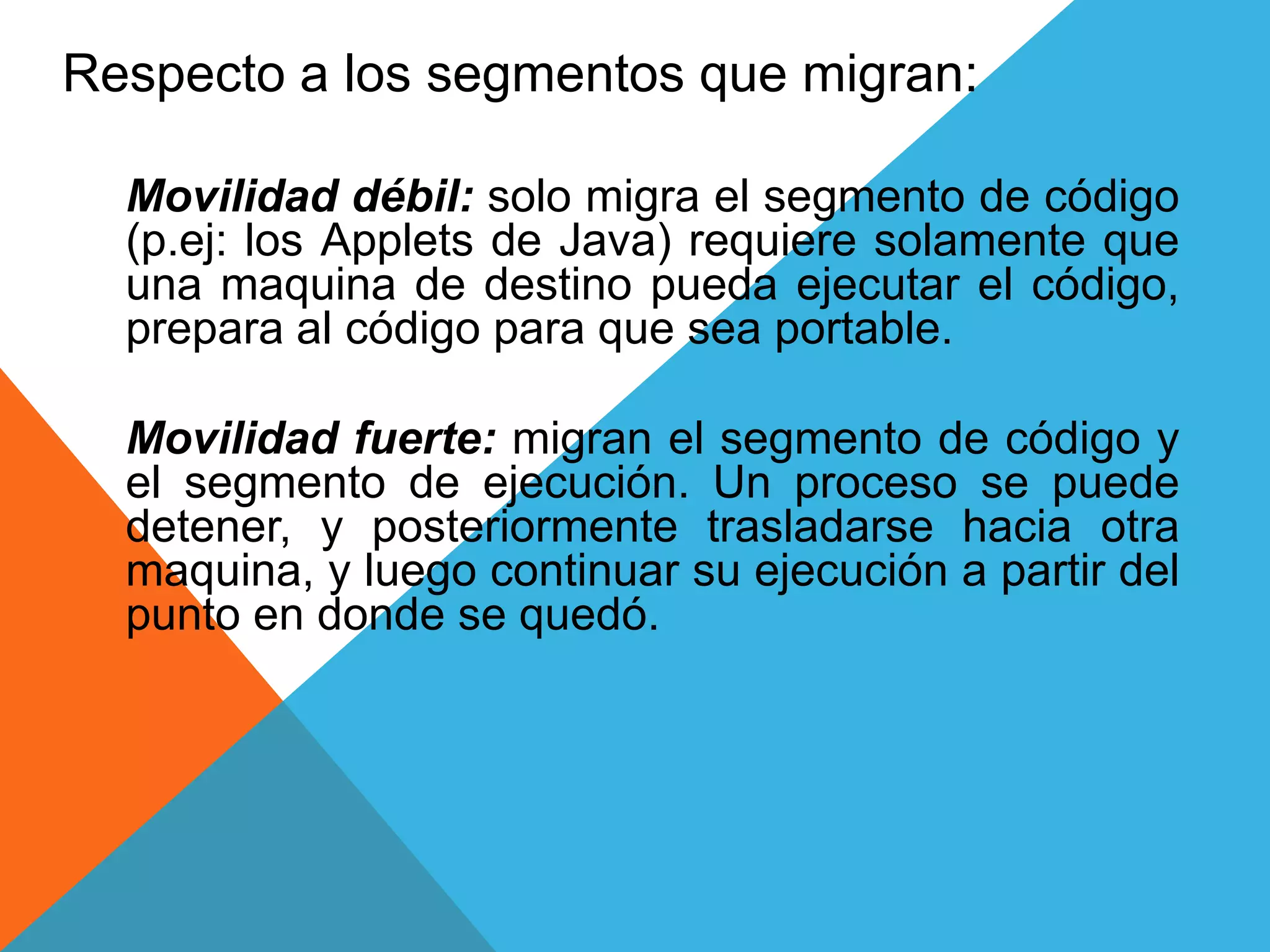 Respecto a los segmentos que migran:
Movilidad débil: solo migra el segmento de código
(p.ej: los Applets de Java) requiere solamente que
una maquina de destino pueda ejecutar el código,
prepara al código para que sea portable.
Movilidad fuerte: migran el segmento de código y
el segmento de ejecución. Un proceso se puede
detener, y posteriormente trasladarse hacia otra
maquina, y luego continuar su ejecución a partir del
punto en donde se quedó.
 