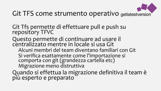 Git TFS come strumento operativo
Git Tfs permette di effettuare pull e push su
repository TFVC
Questo permette di continuare ad usare il
centralizzato mentre in locale si usa Git
Alcuni membri del team diventano familiari con Git
Si verifica esattamente come l’importazione si
comporta con git (grandezza cartella etc)
Migrazione meno distruttiva
Quando si effettua la migrazione definitiva il team è
più esperto e preparato
 