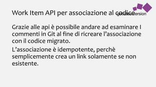 Work Item API per associazione al codice
Grazie alle api è possibile andare ad esaminare I
commenti in Git al fine di ricreare l’associazione
con il codice migrato.
L’associazione è idempotente, perchè
semplicemente crea un link solamente se non
esistente.
 