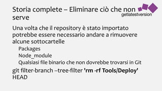 Storia complete – Eliminare ciò che non
serve
Una volta che il repository è stato importato
potrebbe essere necessario andare a rimuovere
alcune sottocartelle
Packages
Node_module
Qualsiasi file binario che non dovrebbe trovarsi in Git
git filter-branch --tree-filter 'rm -rf Tools/Deploy'
HEAD
 