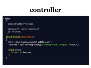 controller
<?php
  /**
   * Lists all Category entities.
   *
   * @Route("/", name="category")
   * @Template()
   */
  public function indexAction()
  {
      $em = $this->getDoctrine()->getManager();
      $entities = $em->getRepository('AcmeMyBundle:Category')->findAll();

      return array(
         'entities' => $entities,
      );
  }
 