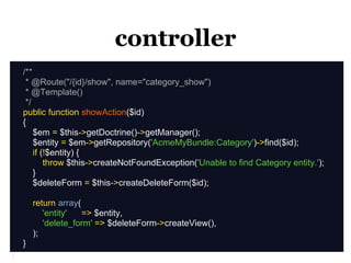 controller
/**
 * @Route("/{id}/show", name="category_show")
 * @Template()
 */
public function showAction($id)
{
    $em = $this->getDoctrine()->getManager();
    $entity = $em->getRepository('AcmeMyBundle:Category')->find($id);
    if (!$entity) {
        throw $this->createNotFoundException('Unable to find Category entity.');
    }
    $deleteForm = $this->createDeleteForm($id);

    return array(
       'entity'   => $entity,
       'delete_form' => $deleteForm->createView(),
    );
}
 