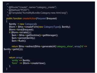 /**
   * @Route("/create", name="category_create")
   * @Method("POST")
                          controller
   * @Template("AcmeMyBundle:Category:new.html.twig")
   */
  public function createAction(Request $request)
  {
      $entity = new Category();
      $form = $this->createForm(new CategoryType(), $entity);
      $form->bind($request);
      if ($form->isValid()) {
          $em = $this->getDoctrine()->getManager();
          $em->persist($entity);
          $em->flush();

        return $this->redirect($this->generateUrl('category_show', array('id' =>
$entity->getId())));
     }

      return array(
         'entity' => $entity,
         'form' => $form->createView(),
      );
  }
 