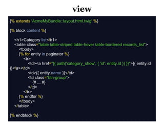 view
{% extends 'AcmeMyBundle::layout.html.twig' %}

{% block content %}

   <h1>Category list</h1>
   <table class="table table-striped table-hover table-bordered records_list">
      <tbody>
      {% for entity in paginator %}
         <tr>
            <td><a href="{{ path('category_show', { 'id': entity.id }) }}">{{ entity.id
}}</a></td>
            <td>{{ entity.name }}</td>
            <td class="btn-group">
               {# ... #}
            </td>
         </tr>
      {% endfor %}
      </tbody>
   </table>

{% endblock %}
 