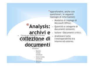 * Approfondire, anche con
                                        questionari, le seguenti
                                        tipologie di informazioni:
                                          – Modalità di impiego di
                                            Microsoft Office;
       *Analysis:                         – Quantità e categorie di
                                            documenti esistenti;
    archivi e
Cliccate per modificare il formato
                                          – Isolare i Documenti critici;
                                          – Analizzare tutta
collezione di
del testo della struttura
                                            l'interoperabilità tra
     Secondo livello struttura
                                            interno ed esterno.
  documenti
       −   Terzo livello struttura
                Quarto livello
                struttura
                   −   Quinto
                       livello
                       struttura
                   −   Sesto livello
                       struttura
                   −   Settimo
                       livello
 