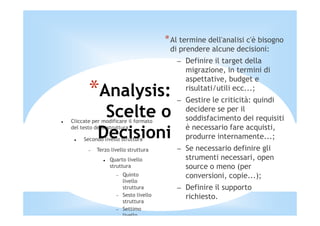 * Al termine dell'analisi c'è bisogno
                                        di prendere alcune decisioni:
                                          – Definire il target della
                                            migrazione, in termini di
                                            aspettative, budget e
       *Analysis:                           risultati/utili ecc...;
                                          – Gestire le criticità: quindi
            Scelte o
Cliccate per modificare il formato
                                            decidere se per il
                                            soddisfacimento dei requisiti
                                            è necessario fare acquisti,
           Decisioni
del testo della struttura

     Secondo livello struttura              produrre internamente...;
       −   Terzo livello struttura        – Se necessario definire gli
                Quarto livello              strumenti necessari, open
                struttura                   source o meno (per
                   −   Quinto               conversioni, copie...);
                       livello
                       struttura          – Definire il supporto
                   −   Sesto livello        richiesto.
                       struttura
                   −   Settimo
                       livello
 