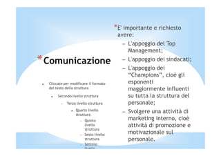 *E' importante e richiesto
                                          avere:
                                            – L'appoggio del Top
                                              Management;
* Comunicazione                             – L'appoggio dei sindacati;
                                            – L'appoggio dei
                                              “Champions”, cioè gli
  Cliccate per modificare il formato          esponenti
  del testo della struttura                   maggiormente influenti
       Secondo livello struttura              su tutta la struttura del
         −   Terzo livello struttura          personale;
                  Quarto livello
                  struttura
                                            – Svolgere una attività di
                     −   Quinto               marketing interno, cioè
                         livello              attività di promozione e
                         struttura
                     −   Sesto livello        motivazionale sul
                         struttura            personale.
                     −   Settimo
                         livello
 