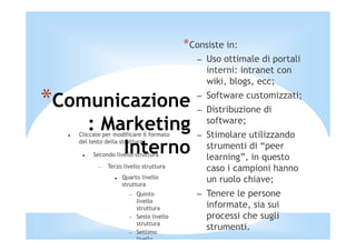 *Consiste in:
                                             – Uso ottimale di portali
                                               interni: intranet con
                                               wiki, blogs, ecc;

*Comunicazione                               – Software customizzati;
                                             – Distribuzione di
      : Marketing
   Cliccate per modificare il formato
                                               software;
                                             – Stimolare utilizzando
          Interno
   del testo della struttura
                                               strumenti di “peer
        Secondo livello struttura
                                               learning”, in questo
          −   Terzo livello struttura          caso i campioni hanno
                   Quarto livello
                   struttura
                                               un ruolo chiave;
                      −   Quinto             – Tenere le persone
                          livello
                          struttura            informate, sia sui
                      −   Sesto livello        processi che sugli
                          struttura
                      −   Settimo
                                               strumenti.
                          livello
 