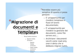 *Potrebbe essere più
                                            semplice di quanto si possa
                                            pensare:
                                              – E' un'opportunità per

*Migrazione di                                  rivedere templates e
                                                flussi di lavoro
                                                documentale;
 documenti e
    Cliccate per modificare il formato
                                              – E' un'opportunità per
                                                rivedere la gestione dei
   templates
    del testo della struttura

         Secondo livello struttura              documenti, come file
           −   Terzo livello struttura
                                                servers ecc...
                    Quarto livello            – Archiviare i documenti
                    struttura
                                                vecchi come read-only
                       −   Quinto
                           livello              (non è detto che si
                           struttura            debbano migrare tutti),
                       −   Sesto livello
                           struttura
                       −   Settimo
                           livello
 