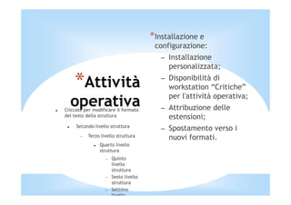 *Installazione e
                                        configurazione:
                                          – Installazione
                                            personalizzata;

    *Attività                             – Disponibilità di
                                            workstation “Critiche”
                                            per l'attività operativa;
  operativa
Cliccate per modificare il formato        – Attribuzione delle
del testo della struttura                   estensioni;
     Secondo livello struttura
                                          – Spostamento verso i
       −   Terzo livello struttura          nuovi formati.
                Quarto livello
                struttura
                   −   Quinto
                       livello
                       struttura
                   −   Sesto livello
                       struttura
                   −   Settimo
                       livello
 