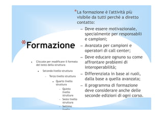 *La formazione è l'attività più
                                        visibile da tutti perchè a diretto
                                        contatto:
                                          – Deve essere motivazionale,
                                            specialmente per responsabili
                                            e campioni;
*Formazione                               – Avanzata per campioni e
                                            operatori di call center;
                                          – Deve educare ognuno su come
   Cliccate per modificare il formato       affrontare problemi di
   del testo della struttura
                                            interoperabilità;
        Secondo livello struttura
          −   Terzo livello struttura
                                          – Differenziata in base ai ruoli,
                   Quarto livello
                                            dalla base a quella avanzata;
                   struttura              – Il programma di formazione
                          Quinto
                      −
                          livello           deve considerare anche delle
                          struttura         seconde edizioni di ogni corso.
                      −   Sesto livello
                          struttura
                      −   Settimo
                          livello
 