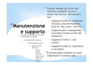 *Aiutare sempre gli utenti per
                                           risolvere problemi tecnici e
                                           anche non tecnici. Mai lasciarli
                                           soli:
                                             – Supporto livello 0: mediante
                                               intranet, documentazione,
*Manutenzione                                  how-to, faq, news, wiki etc.;
                                             – Supporto peer: passaparola,
   e supporto
   Cliccate per modificare il formato
                                               facendosi aiutare anche dai
   del testo della struttura                   Campioni;
        Secondo livello struttura            – Supporto livello 1: call
          −   Terzo livello struttura          center;
                   Quarto livello            – Supporto livello 2: telefonico
                   struttura
                      −   Quinto
                                               e sul posto;
                          livello
                          struttura
                                          *Il portale gioca sempre un ruolo
                      −   Sesto livello    importante in questo caso.
                          struttura
                      −   Settimo
                          livello
 