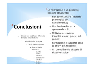 *La migrazione è un processo,
                                           non uno strumento:
                                             – Non sottostimare l'impatto
                                               psicologico del
                                               cambiamento;

*Conclusioni                                 – Non lasciare l'utenza
                                               operare da soli;
                                             – Motivare attraverso
   Cliccate per modificare il formato          incontri, e aiuti pratici sul
   del testo della struttura
                                               campo;
        Secondo livello struttura
                                             – Formazione e supporto sono
          −   Terzo livello struttura
                   Quarto livello
                                               le chiavi del successo;
                   struttura                 – Gli utenti hanno bisogno di
                          Quinto
                      −
                          livello
                                               risposte rapide.
                          struttura
                      −   Sesto livello
                          struttura
                      −   Settimo
                          livello
 