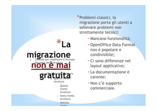*Problemi classici, la
                                          migrazione porta gli utenti a
                                          sollevare problemi non
                                          strettamente tecnici:
                                               - Mancano funzionalità;
                    *La                        - OpenOffice Data Format
                                                non è popolare e
migrazione                                      condivisibile;
  Cliccate per modificare il formato
                                               - Ci sono differenze nel
 non è mai
  del testo della struttura
                                                layout applicativo;
       Secondo livello struttura
                                               - La documentazione è
   gratuita
         −   Terzo livello struttura
                  Quarto livello
                  struttura
                                                carente;

                     −   Quinto
                                               - Non c’è supporto
                         livello                commerciale.
                         struttura
                     −   Sesto livello
                         struttura
                     −   Settimo
                         livello
 