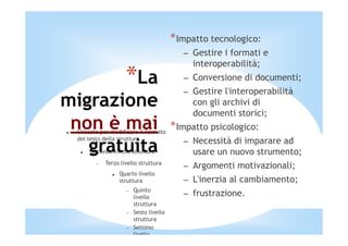 *Impatto tecnologico:
                                           – Gestire i formati e
                                             interoperabilità;
                    *La                    – Conversione di documenti;
                                           – Gestire l'interoperabilità
migrazione                                   con gli archivi di
                                             documenti storici;
 non è mai
 Cliccate per modificare il formato
                                        *Impatto psicologico:
 del testo della struttura
                                           – Necessità di imparare ad
   gratuita
      Secondo livello struttura              usare un nuovo strumento;
            Terzo livello struttura
        −
                                           – Argomenti motivazionali;
                 Quarto livello
                 struttura                 – L'inerzia al cambiamento;
                        Quinto
                    −
                        livello
                                           – frustrazione.
                        struttura
                    −   Sesto livello
                        struttura
                    −   Settimo
                        livello
 