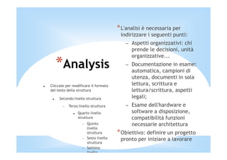 * L'analisi è necessaria per
                                        indirizzare i seguenti punti:
                                          – Aspetti organizzativi: chi
                                            prende le decisioni, unità
                                            organizzative...
   *Analysis                              – Documentazione in esame:
                                            automatica, campioni di
                                            utenza, documenti in sola
Cliccate per modificare il formato          lettura, scrittura e
del testo della struttura                   lettura/scrittura, aspetti
     Secondo livello struttura              legali;
       −   Terzo livello struttura        – Esame dell'hardware e
                Quarto livello              software a disposizione,
                struttura                   compatibilità funzioni
                   −   Quinto               necessarie architettura
                       livello
                       struttura       * Obiettivo: definire un progetto
                   −   Sesto livello    pronto per iniziare a lavorare
                       struttura
                   −   Settimo
                       livello
 