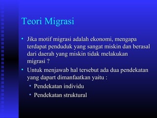 Teori Migrasi
• Jika motif migrasi adalah ekonomi, mengapa
terdapat penduduk yang sangat miskin dan berasal
dari daerah yang miskin tidak melakukan
migrasi ?
• Untuk menjawab hal tersebut ada dua pendekatan
yang dapart dimanfaatkan yaitu :
• Pendekatan individu
• Pendekatan struktural

 