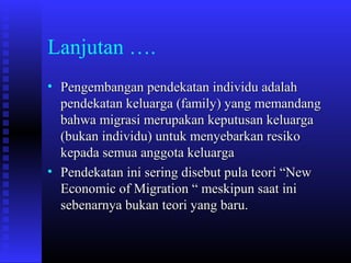 Lanjutan ….
• Pengembangan pendekatan individu adalah
pendekatan keluarga (family) yang memandang
bahwa migrasi merupakan keputusan keluarga
(bukan individu) untuk menyebarkan resiko
kepada semua anggota keluarga
• Pendekatan ini sering disebut pula teori “New
Economic of Migration “ meskipun saat ini
sebenarnya bukan teori yang baru.

 