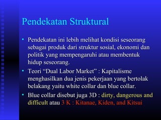 Pendekatan Struktural
• Pendekatan ini lebih melihat kondisi seseorang
sebagai produk dari struktur sosial, ekonomi dan
politik yang mempengaruhi atau membentuk
hidup seseorang.
• Teori “Dual Labor Market” : Kapitalisme
menghasilkan dua jenis pekerjaan yang bertolak
belakang yaitu white collar dan blue collar.
• Blue collar disebut juga 3D : dirty, dangerous and
difficult atau 3 K : Kitanae, Kiden, and Kitsui

 